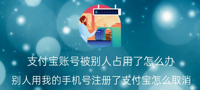 支付宝账号被别人占用了怎么办 别人用我的手机号注册了支付宝怎么取消？